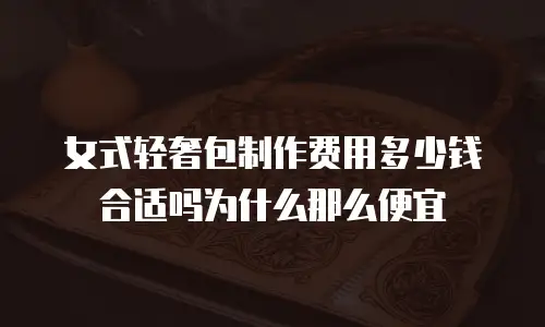 女式轻奢包制作费用多少钱合适吗为什么那么便宜