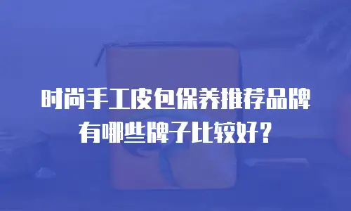 时尚手工皮包保养推荐品牌有哪些牌子比较好？