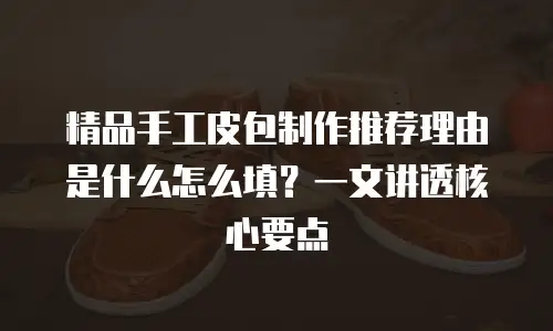 精品手工皮包制作推荐理由是什么怎么填？一文讲透核心要点
