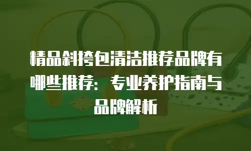 精品斜挎包清洁推荐品牌有哪些推荐：专业养护指南与品牌解析