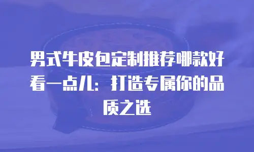 男式牛皮包定制推荐哪款好看一点儿：打造专属你的品质之选