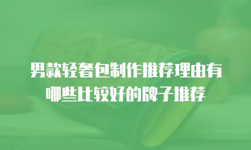 男款轻奢包制作推荐理由有哪些比较好的牌子推荐