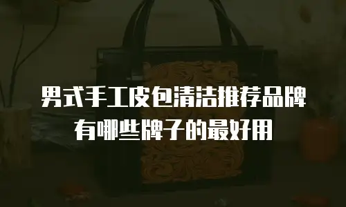 男式手工皮包清洁推荐品牌有哪些牌子的最好用