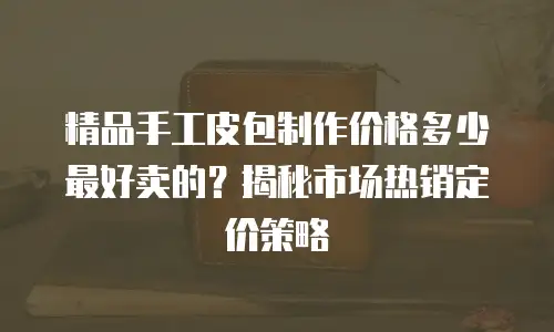 精品手工皮包制作价格多少最好卖的？揭秘市场热销定价策略
