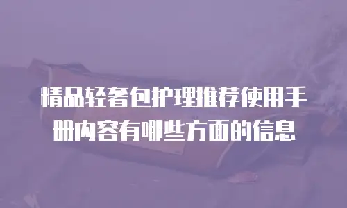 精品轻奢包护理推荐使用手册内容有哪些方面的信息