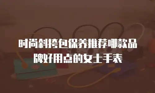 时尚斜挎包保养推荐哪款品牌好用点的女士手表