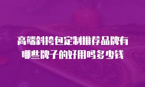 高端斜挎包定制推荐品牌有哪些牌子的好用吗多少钱