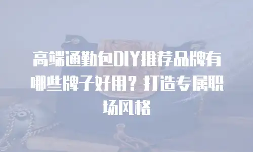 高端通勤包DIY推荐品牌有哪些牌子好用？打造专属职场风格