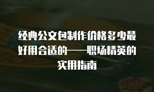 经典公文包制作价格多少最好用合适的——职场精英的实用指南