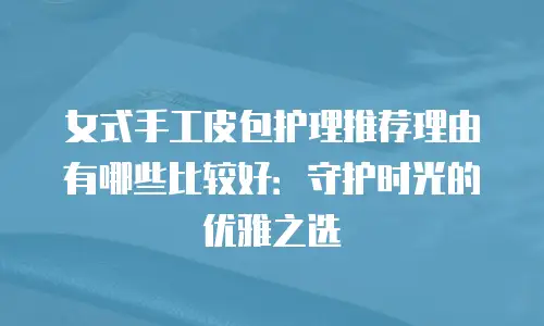 女式手工皮包护理推荐理由有哪些比较好：守护时光的优雅之选