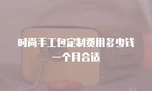 时尚手工包定制费用多少钱一个月合适