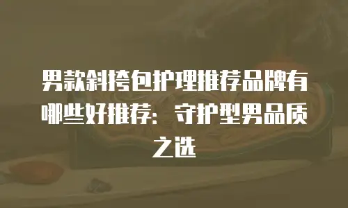 男款斜挎包护理推荐品牌有哪些好推荐：守护型男品质之选