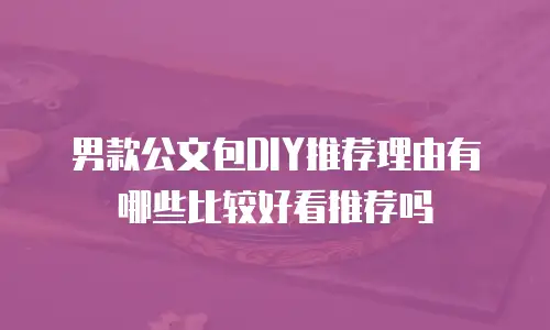 男款公文包DIY推荐理由有哪些比较好看推荐吗