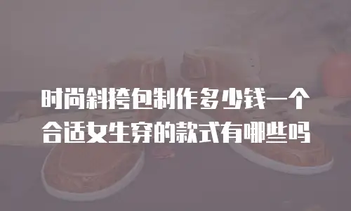 时尚斜挎包制作多少钱一个合适女生穿的款式有哪些吗