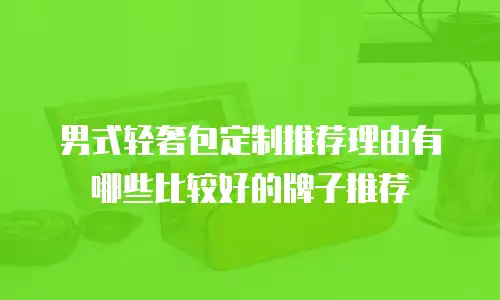 男式轻奢包定制推荐理由有哪些比较好的牌子推荐