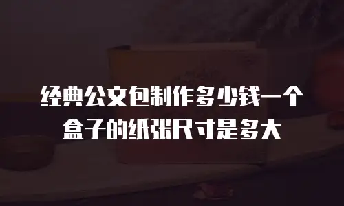 经典公文包制作多少钱一个盒子的纸张尺寸是多大