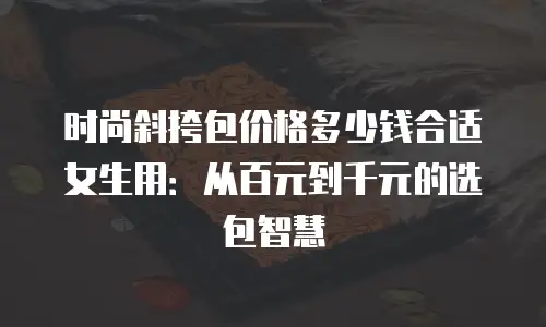 时尚斜挎包价格多少钱合适女生用：从百元到千元的选包智慧