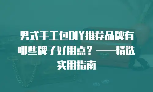 男式手工包DIY推荐品牌有哪些牌子好用点？&mdash;&mdash;精选实用指南