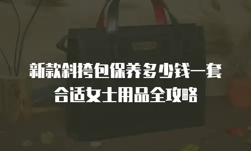 新款斜挎包保养多少钱一套合适女士用品全攻略