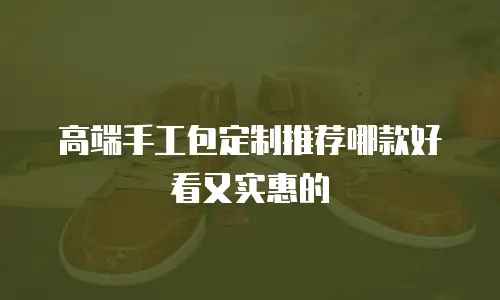高端手工包定制推荐哪款好看又实惠的