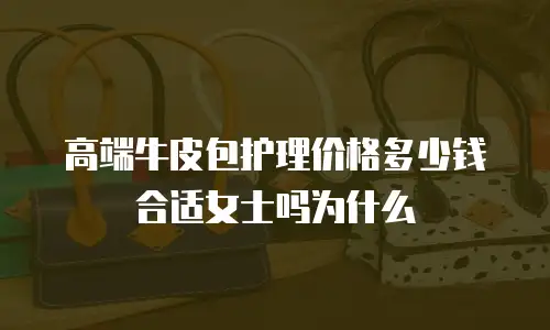 高端牛皮包护理价格多少钱合适女士吗为什么
