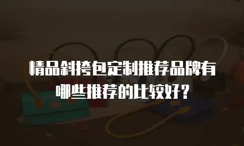 精品斜挎包定制推荐品牌有哪些推荐的比较好？