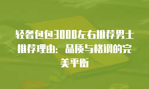 轻奢包包3000左右推荐男士推荐理由：品质与格调的完美平衡