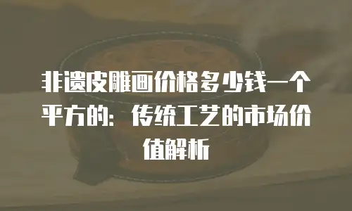 非遗皮雕画价格多少钱一个平方的：传统工艺的市场价值解析
