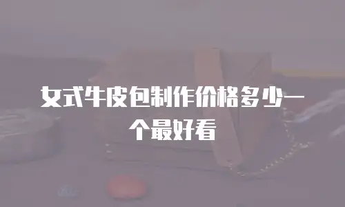 女式牛皮包制作价格多少一个最好看