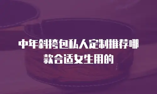 中年斜挎包私人定制推荐哪款合适女生用的
