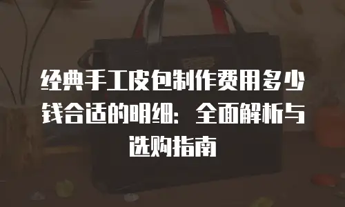 经典手工皮包制作费用多少钱合适的明细：全面解析与选购指南