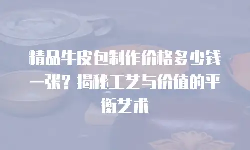 精品牛皮包制作价格多少钱一张？揭秘工艺与价值的平衡艺术