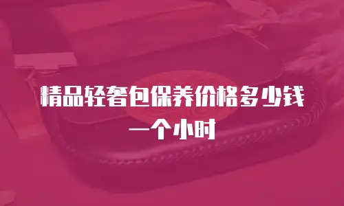 精品轻奢包保养价格多少钱一个小时