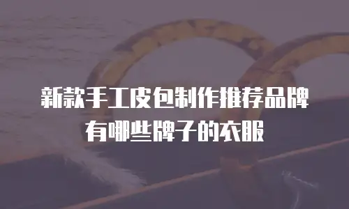 新款手工皮包制作推荐品牌有哪些牌子的衣服