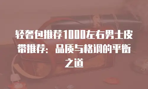 轻奢包推荐1000左右男士皮带推荐：品质与格调的平衡之道