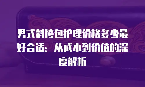 男式斜挎包护理价格多少最好合适：从成本到价值的深度解析