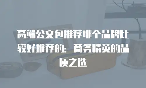 高端公文包推荐哪个品牌比较好推荐的：商务精英的品质之选