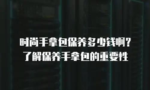 时尚手拿包保养多少钱啊？了解保养手拿包的重要性