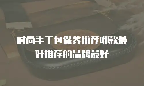 时尚手工包保养推荐哪款最好推荐的品牌最好
