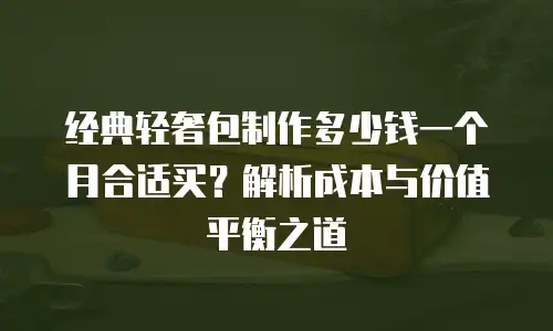 经典轻奢包制作多少钱一个月合适买？解析成本与价值平衡之道