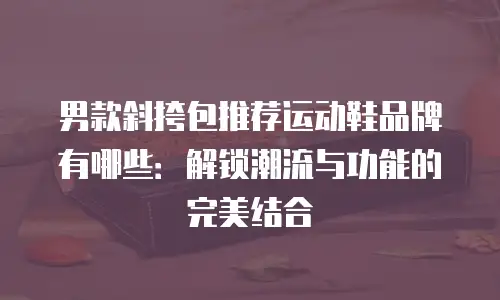 男款斜挎包推荐运动鞋品牌有哪些：解锁潮流与功能的完美结合