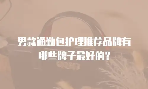 男款通勤包护理推荐品牌有哪些牌子最好的？