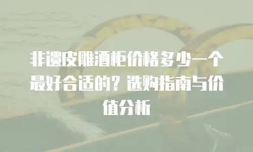 非遗皮雕酒柜价格多少一个最好合适的？选购指南与价值分析