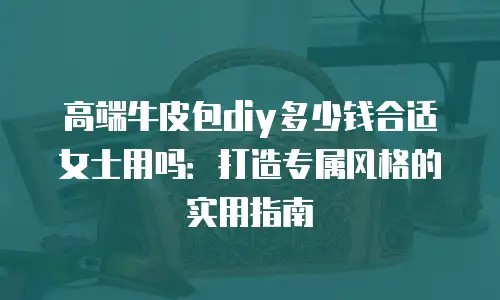 高端牛皮包diy多少钱合适女士用吗：打造专属风格的实用指南