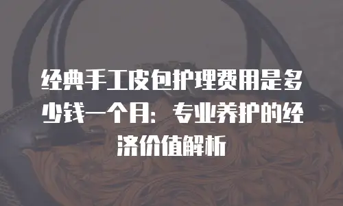 经典手工皮包护理费用是多少钱一个月：专业养护的经济价值解析