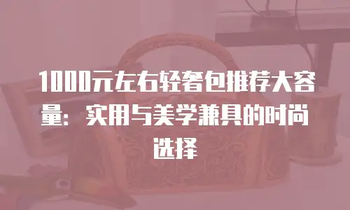 1000元左右轻奢包推荐大容量：实用与美学兼具的时尚选择