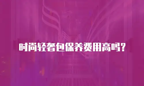 时尚轻奢包保养费用高吗？