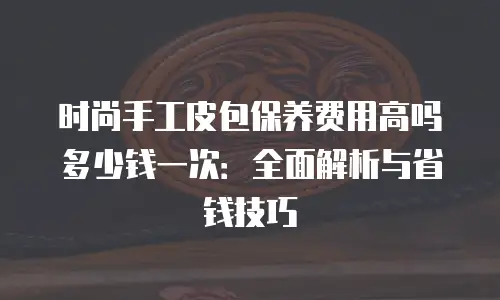 时尚手工皮包保养费用高吗多少钱一次：全面解析与省钱技巧