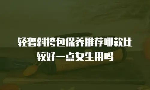 轻奢斜挎包保养推荐哪款比较好一点女生用吗