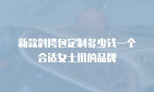 新款斜挎包定制多少钱一个合适女士用的品牌
